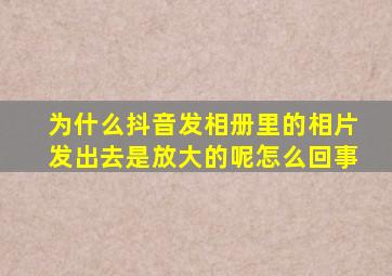 为什么抖音发相册里的相片发出去是放大的呢怎么回事