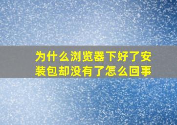 为什么浏览器下好了安装包却没有了怎么回事