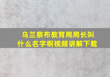 乌兰察布教育局局长叫什么名字啊视频讲解下载