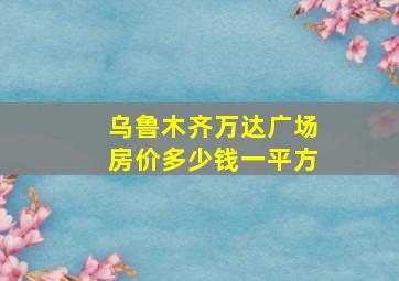 乌鲁木齐万达广场房价多少钱一平方