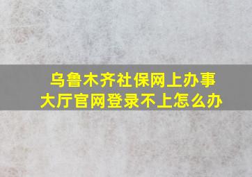 乌鲁木齐社保网上办事大厅官网登录不上怎么办