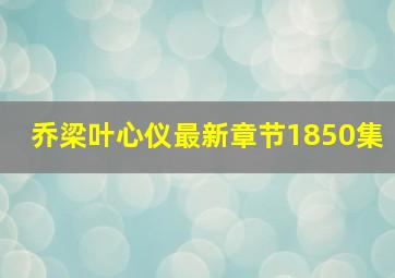 乔梁叶心仪最新章节1850集