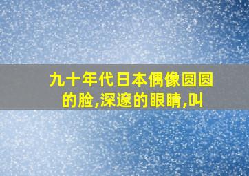 九十年代日本偶像圆圆的脸,深邃的眼睛,叫