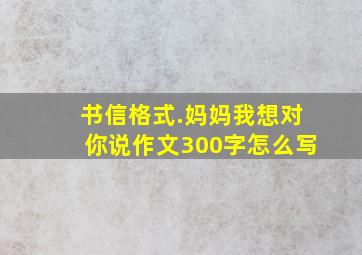 书信格式.妈妈我想对你说作文300字怎么写