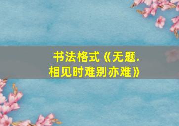 书法格式《无题.相见时难别亦难》