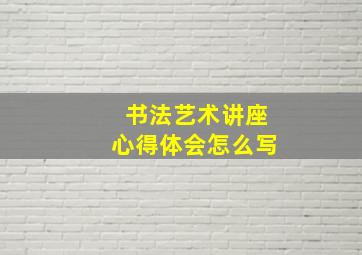 书法艺术讲座心得体会怎么写