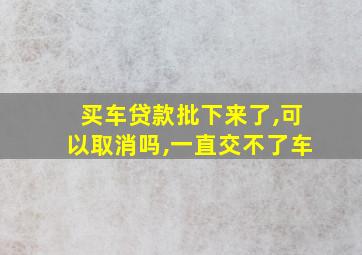 买车贷款批下来了,可以取消吗,一直交不了车