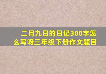 二月九日的日记300字怎么写呀三年级下册作文题目