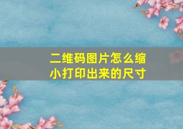 二维码图片怎么缩小打印出来的尺寸