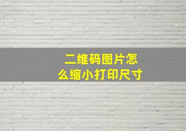 二维码图片怎么缩小打印尺寸