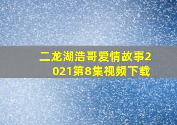 二龙湖浩哥爱情故事2021第8集视频下载