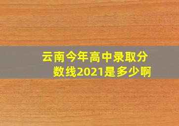 云南今年高中录取分数线2021是多少啊