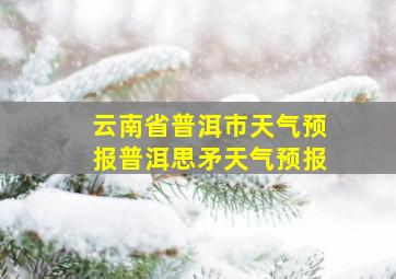 云南省普洱市天气预报普洱思矛天气预报