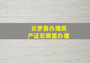 云梦县办理房产证在哪里办理