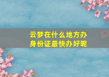 云梦在什么地方办身份证最快办好呢