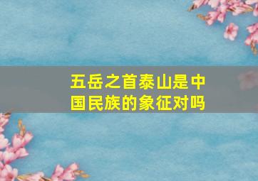 五岳之首泰山是中国民族的象征对吗