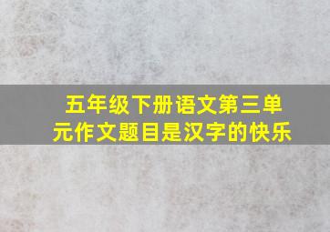 五年级下册语文第三单元作文题目是汉字的快乐