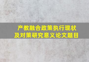 产教融合政策执行现状及对策研究意义论文题目