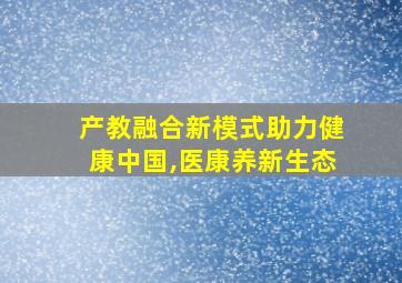 产教融合新模式助力健康中国,医康养新生态