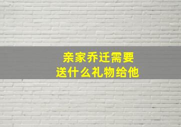 亲家乔迁需要送什么礼物给他