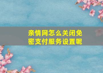 亲情网怎么关闭免密支付服务设置呢