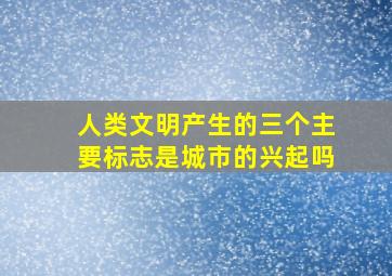 人类文明产生的三个主要标志是城市的兴起吗