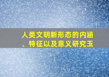 人类文明新形态的内涵、特征以及意义研究玉