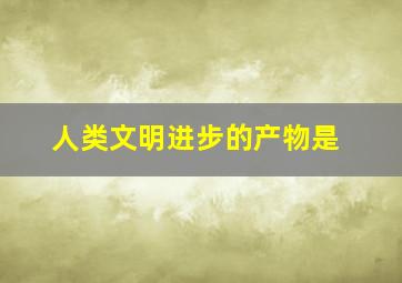 人类文明进步的产物是