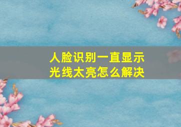 人脸识别一直显示光线太亮怎么解决