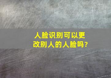 人脸识别可以更改别人的人脸吗?