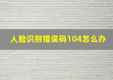 人脸识别错误码104怎么办