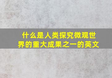 什么是人类探究微观世界的重大成果之一的英文