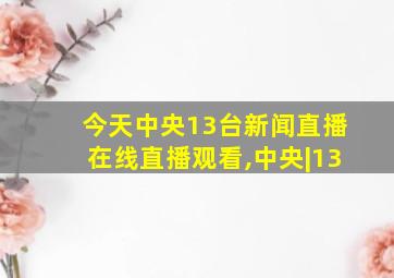 今天中央13台新闻直播在线直播观看,中央|13