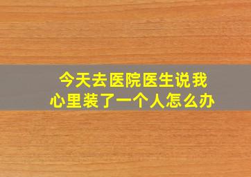 今天去医院医生说我心里装了一个人怎么办