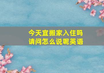 今天宜搬家入住吗请问怎么说呢英语