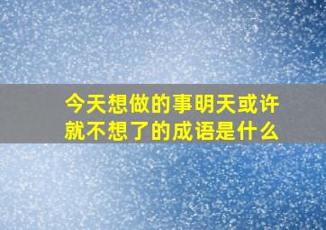 今天想做的事明天或许就不想了的成语是什么