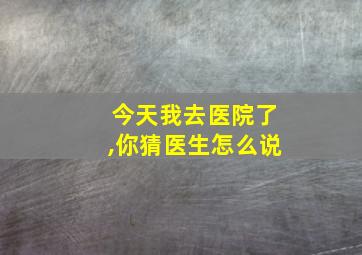 今天我去医院了,你猜医生怎么说