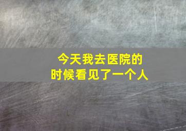 今天我去医院的时候看见了一个人