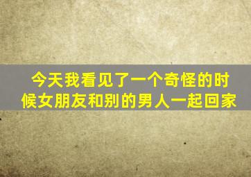 今天我看见了一个奇怪的时候女朋友和别的男人一起回家