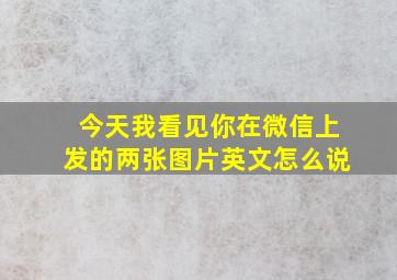 今天我看见你在微信上发的两张图片英文怎么说