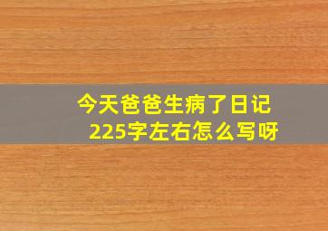 今天爸爸生病了日记225字左右怎么写呀