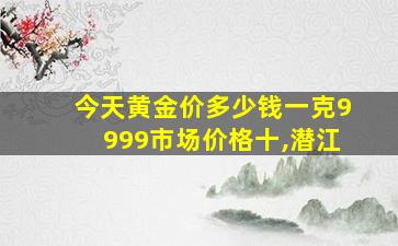 今天黄金价多少钱一克9999市场价格十,潜江