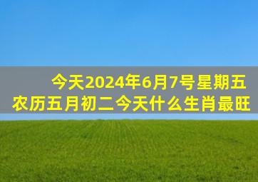 今天2024年6月7号星期五农历五月初二今天什么生肖最旺