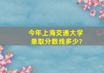 今年上海交通大学录取分数线多少?