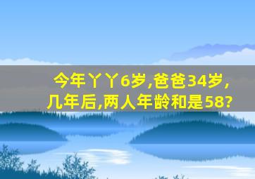 今年丫丫6岁,爸爸34岁,几年后,两人年龄和是58?