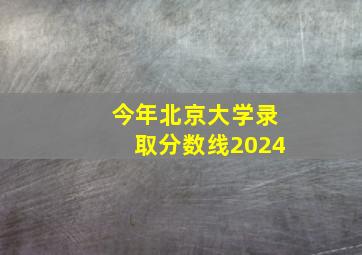 今年北京大学录取分数线2024