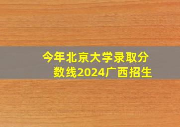 今年北京大学录取分数线2024广西招生