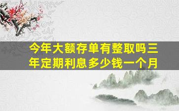 今年大额存单有整取吗三年定期利息多少钱一个月