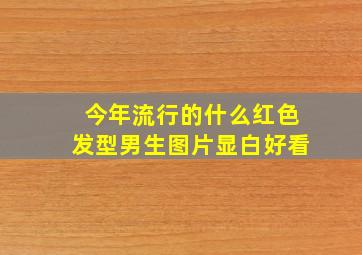 今年流行的什么红色发型男生图片显白好看