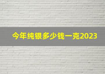 今年纯银多少钱一克2023